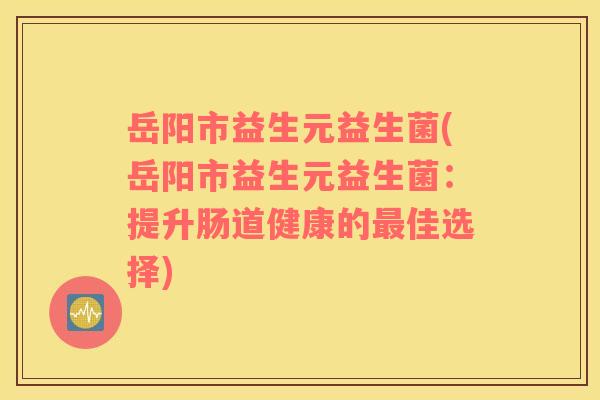 岳阳市益生元益生菌(岳阳市益生元益生菌：提升肠道健康的最佳选择)