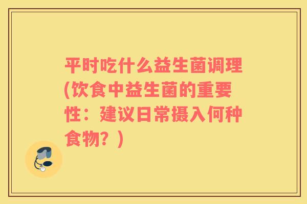 平时吃什么益生菌调理(饮食中益生菌的重要性：建议日常摄入何种食物？)