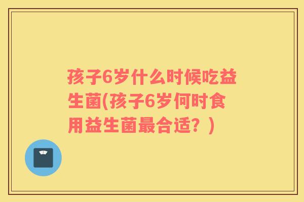孩子6岁什么时候吃益生菌(孩子6岁何时食用益生菌最合适？)