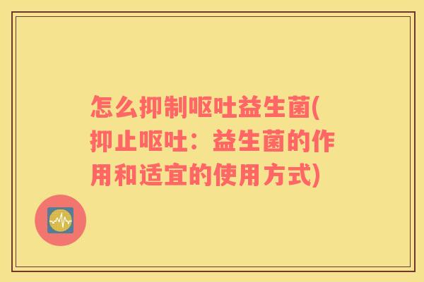 怎么抑制呕吐益生菌(抑止呕吐：益生菌的作用和适宜的使用方式)