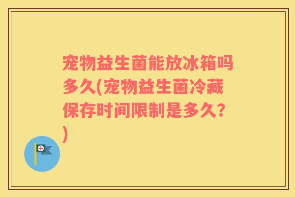 宠物益生菌能放冰箱吗多久(宠物益生菌冷藏保存时间限制是多久？)