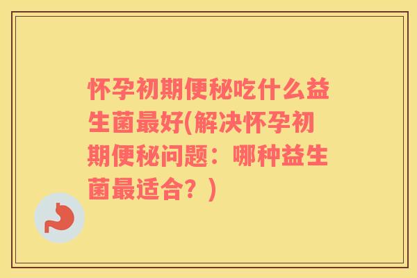 怀孕初期便秘吃什么益生菌最好(解决怀孕初期便秘问题：哪种益生菌最适合？)
