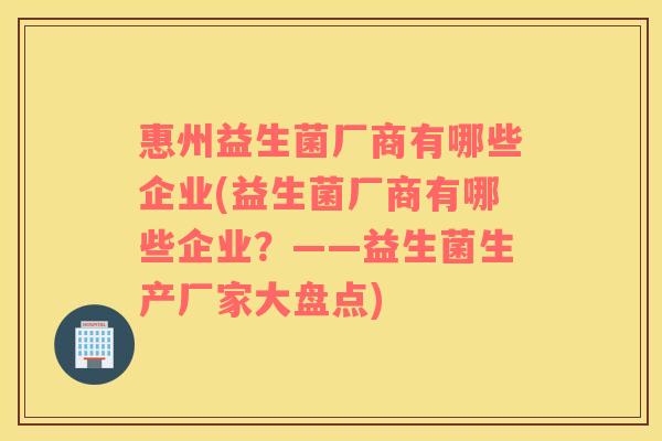 惠州益生菌厂商有哪些企业(益生菌厂商有哪些企业？——益生菌生产厂家大盘点)