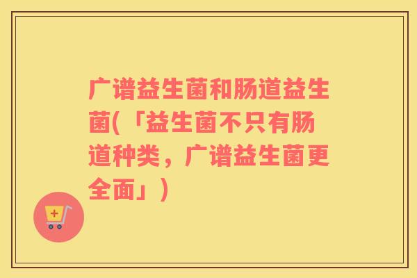 广谱益生菌和肠道益生菌(「益生菌不只有肠道种类，广谱益生菌更全面」)