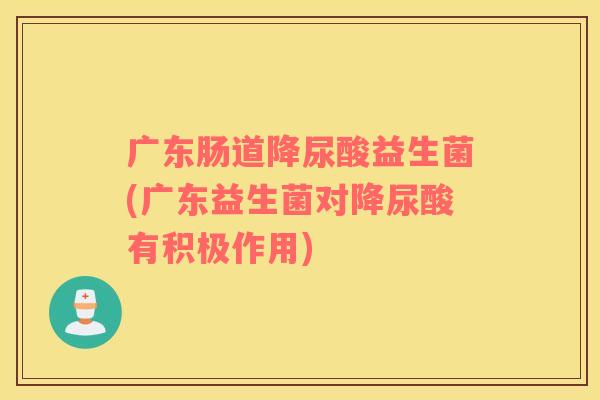 广东肠道降尿酸益生菌(广东益生菌对降尿酸有积极作用)