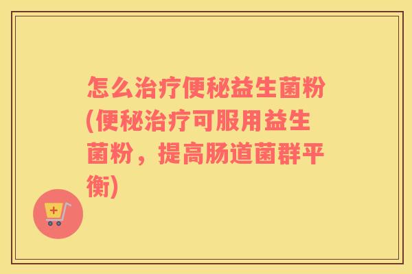 怎么治疗便秘益生菌粉(便秘治疗可服用益生菌粉，提高肠道菌群平衡)