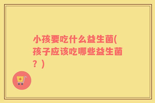 小孩要吃什么益生菌(孩子应该吃哪些益生菌？)