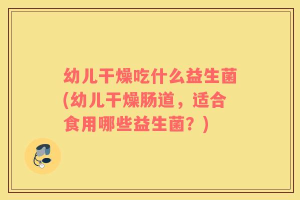幼儿干燥吃什么益生菌(幼儿干燥肠道，适合食用哪些益生菌？)