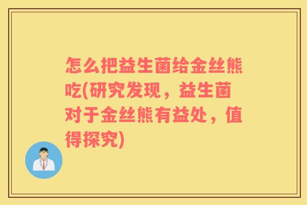 怎么把益生菌给金丝熊吃(研究发现，益生菌对于金丝熊有益处，值得探究)
