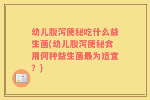 幼儿腹泻便秘吃什么益生菌(幼儿腹泻便秘食用何种益生菌最为适宜？)