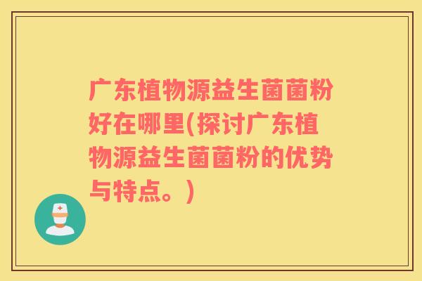 广东植物源益生菌菌粉好在哪里(探讨广东植物源益生菌菌粉的优势与特点。)