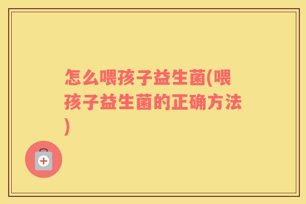 怎么喂孩子益生菌(喂孩子益生菌的正确方法)