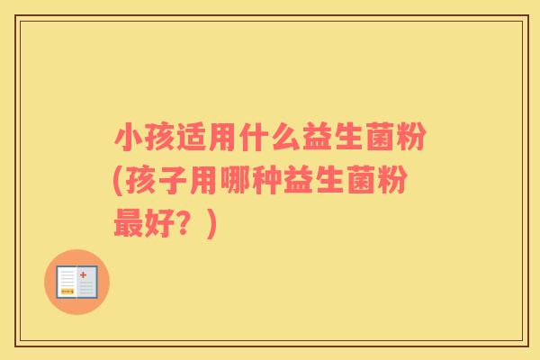 小孩适用什么益生菌粉(孩子用哪种益生菌粉最好？)