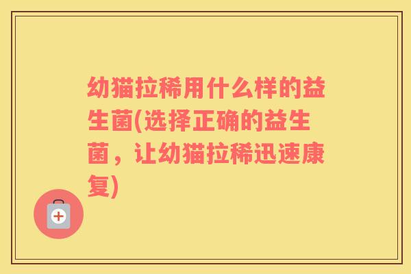 幼猫拉稀用什么样的益生菌(选择正确的益生菌，让幼猫拉稀迅速康复)