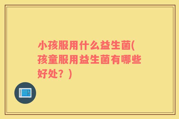 小孩服用什么益生菌(孩童服用益生菌有哪些好处？)