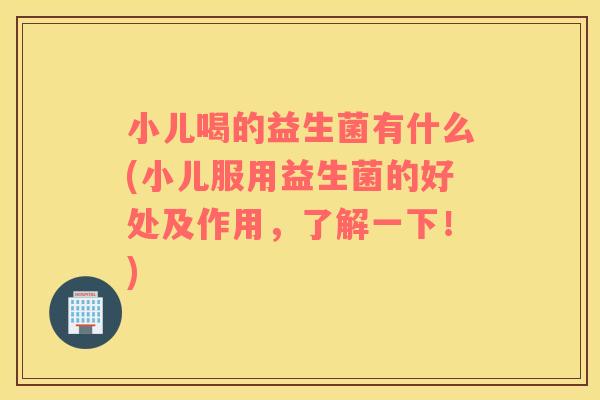 小儿喝的益生菌有什么(小儿服用益生菌的好处及作用，了解一下！)