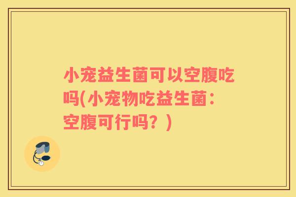 小宠益生菌可以空腹吃吗(小宠物吃益生菌：空腹可行吗？)