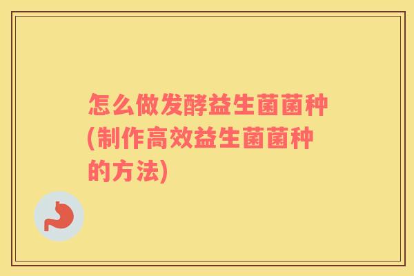 怎么做发酵益生菌菌种(制作高效益生菌菌种的方法)