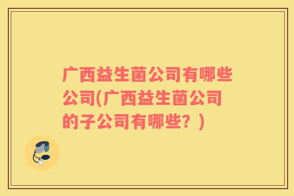 广西益生菌公司有哪些公司(广西益生菌公司的子公司有哪些?) 广西益生菌公司有哪些公司(广西益生菌公司的子公司有哪些?)