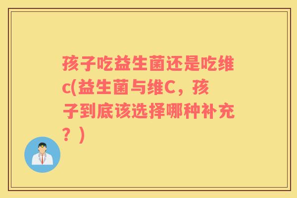 孩子吃益生菌还是吃维c(益生菌与维C，孩子到底该选择哪种补充？)