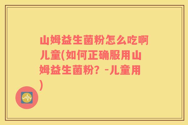 山姆益生菌粉怎么吃啊儿童(如何正确服用山姆益生菌粉?-儿童用) 山姆益生菌粉怎么吃啊儿童(如何正确服用山姆益生菌粉?-儿童用)
