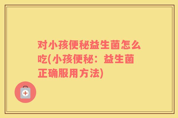 对小孩便秘益生菌怎么吃(小孩便秘：益生菌正确服用方法)