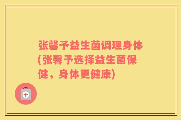 张馨予益生菌调理身体(张馨予选择益生菌保健，身体更健康)