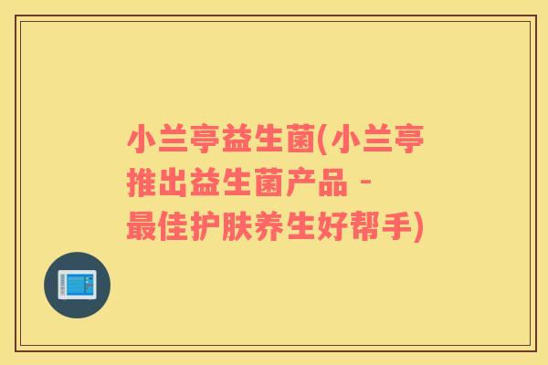 小兰亭益生菌(小兰亭推出益生菌产品 - 最佳护肤养生好帮手)
