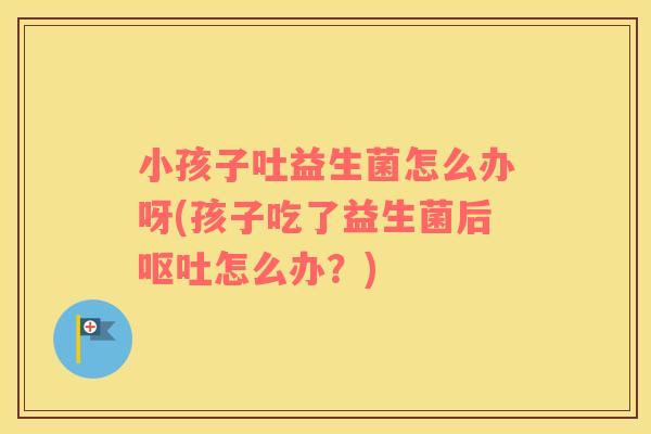 小孩子吐益生菌怎么办呀(孩子吃了益生菌后呕吐怎么办？)