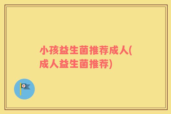 小孩益生菌推荐成人(成人益生菌推荐)