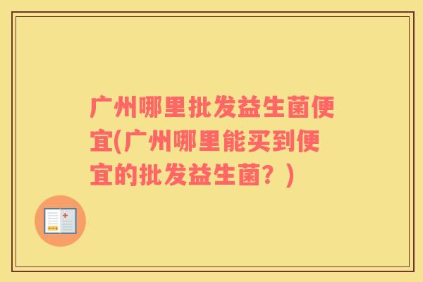 广州哪里批发益生菌便宜(广州哪里能买到便宜的批发益生菌？)
