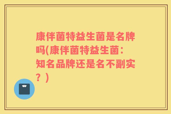 康伴菌特益生菌是名牌吗(康伴菌特益生菌：知名品牌还是名不副实？)