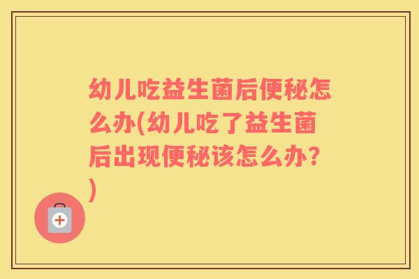 幼儿吃益生菌后便秘怎么办(幼儿吃了益生菌后出现便秘该怎么办？)