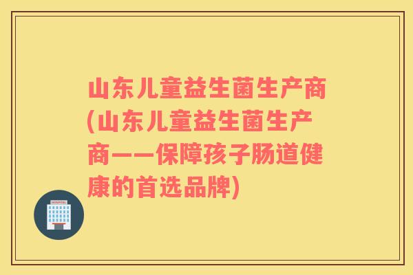 山东儿童益生菌生产商(山东儿童益生菌生产商——保障孩子肠道健康的首选品牌)