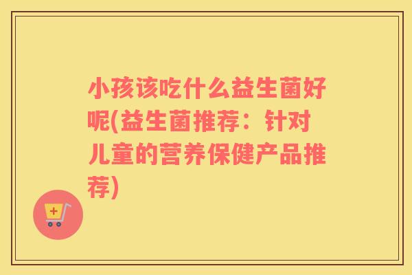 小孩该吃什么益生菌好呢(益生菌推荐：针对儿童的营养保健产品推荐)