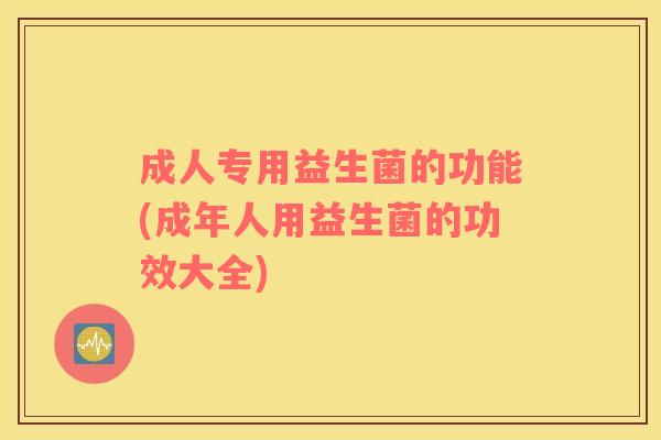 成人专用益生菌的功能(成年人用益生菌的功效大全)