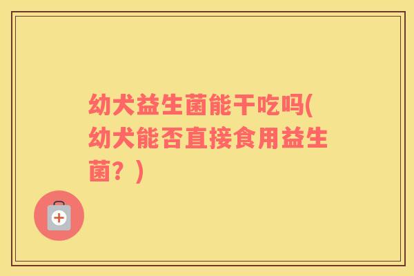 幼犬益生菌能干吃吗(幼犬能否直接食用益生菌？)