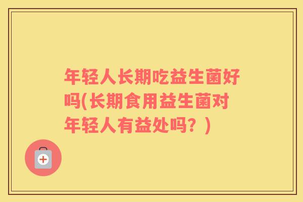 年轻人长期吃益生菌好吗(长期食用益生菌对年轻人有益处吗？)