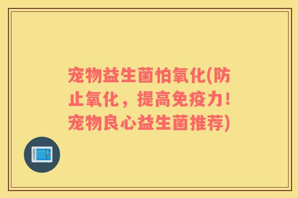 宠物益生菌怕氧化(防止氧化，提高免疫力！宠物良心益生菌推荐)