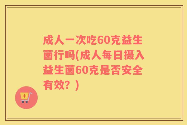 成人一次吃60克益生菌行吗(成人每日摄入益生菌60克是否安全有效？)