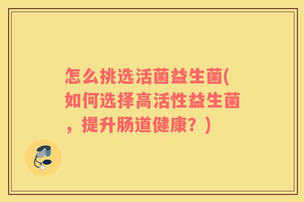 怎么挑选活菌益生菌(如何选择高活性益生菌，提升肠道健康？)