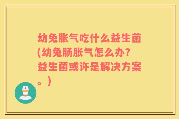 幼兔胀气吃什么益生菌(幼兔肠胀气怎么办？益生菌或许是解决方案。)