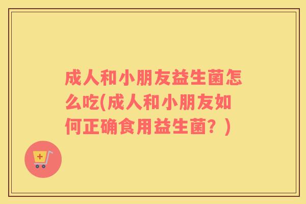 成人和小朋友益生菌怎么吃(成人和小朋友如何正确食用益生菌？)