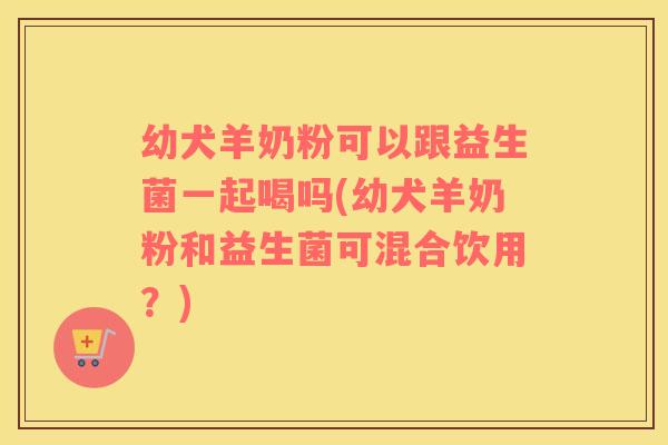 幼犬羊奶粉可以跟益生菌一起喝吗(幼犬羊奶粉和益生菌可混合饮用？)