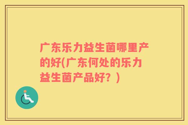 广东乐力益生菌哪里产的好(广东何处的乐力益生菌产品好？)