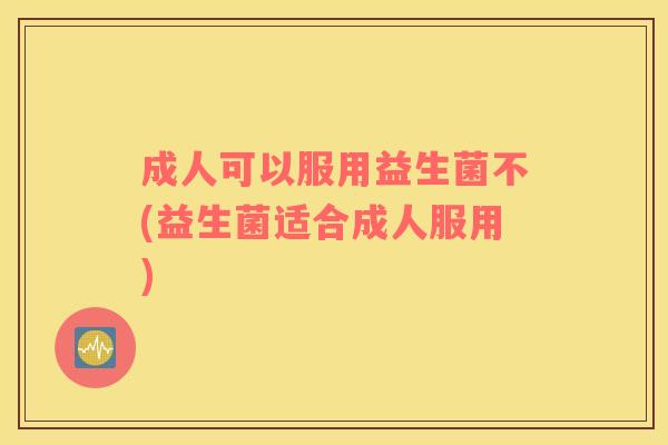 成人可以服用益生菌不(益生菌适合成人服用)