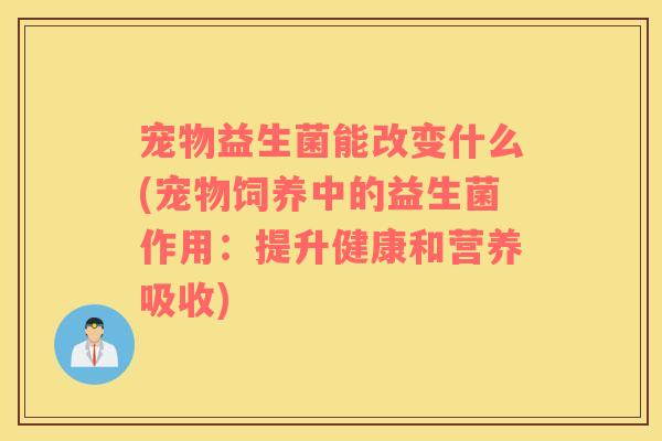 宠物益生菌能改变什么(宠物饲养中的益生菌作用：提升健康和营养吸收)