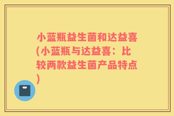 小蓝瓶益生菌和达益喜(小蓝瓶与达益喜：比较两款益生菌产品特点)