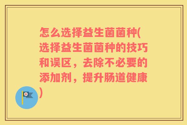 怎么选择益生菌菌种(选择益生菌菌种的技巧和误区，去除不必要的添加剂，提升肠道健康)