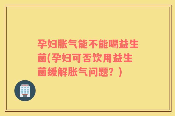 孕妇胀气能不能喝益生菌(孕妇可否饮用益生菌缓解胀气问题？)